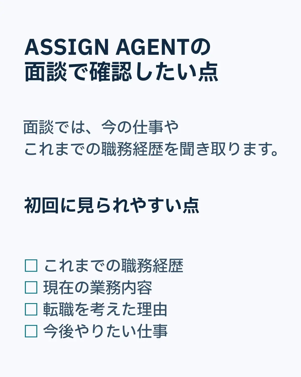 ASSIGN AGENTの面談で確認したい点。面談では、今の仕事やこれまでの職務経歴を聞き取ります。初回に見られやすい点。これまでの職務経歴。現在の業務内容。転職を考えた理由。今後やりたい仕事。